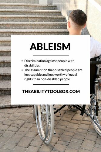 Ableism: Discrimination against people with disabilities.  The assumption that disabled people are less capable and less worthy of equal rights than non-disabled people.